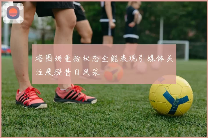 塔图姆重拾状态全能表现引媒体关注展现昔日风采