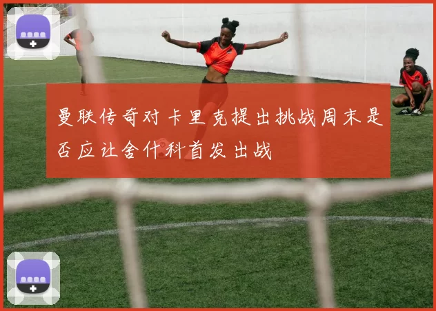 曼联传奇对卡里克提出挑战周末是否应让舍什科首发出战