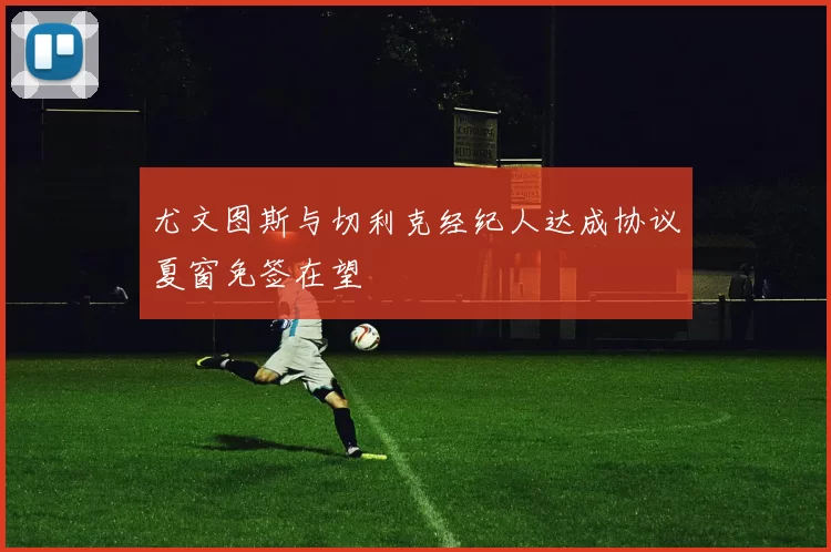 尤文图斯与切利克经纪人达成协议夏窗免签在望