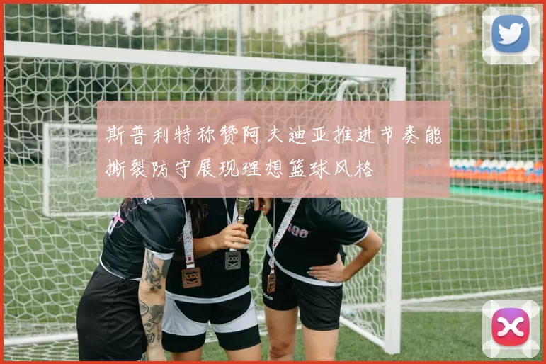 斯普利特称赞阿夫迪亚推进节奏能撕裂防守展现理想篮球风格