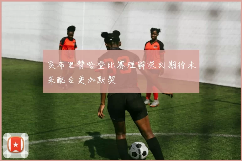 莫布里赞哈登比赛理解深刻期待未来配合更加默契