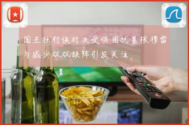 国王独行侠对决受伤困扰基根穆雷与威少双双缺阵引发关注