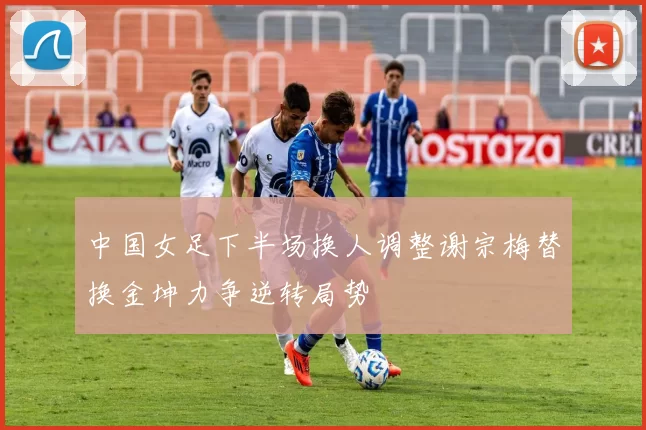 中国女足下半场换人调整谢宗梅替换金坤力争逆转局势