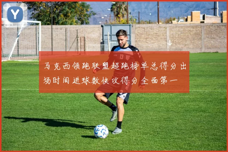 马克西领跑联盟超跑榜单总得分出场时间进球数快攻得分全面第一