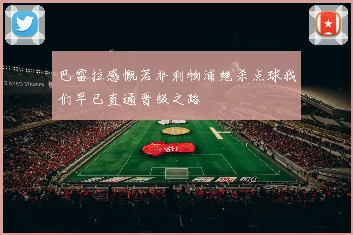 巴雷拉感慨若非利物浦绝杀点球我们早已直通晋级之路