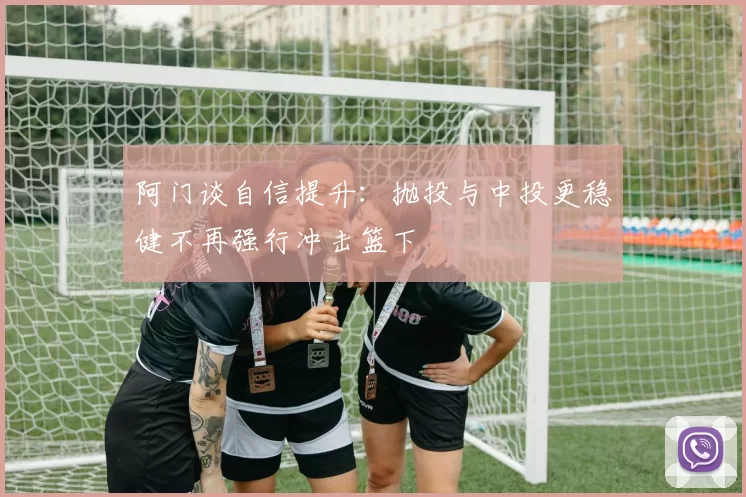 阿门谈自信提升：抛投与中投更稳健不再强行冲击篮下