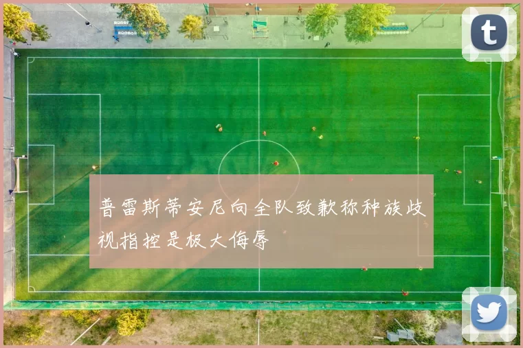 普雷斯蒂安尼向全队致歉称种族歧视指控是极大侮辱
