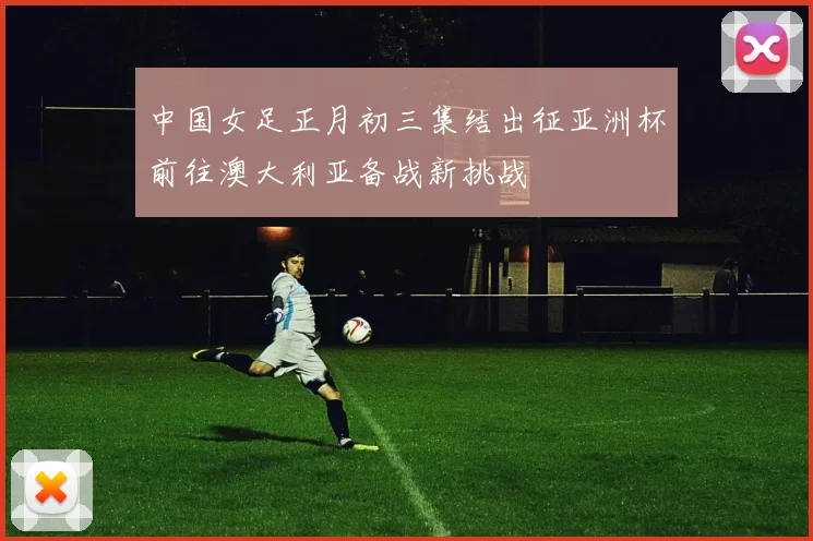 中国女足正月初三集结出征亚洲杯前往澳大利亚备战新挑战
