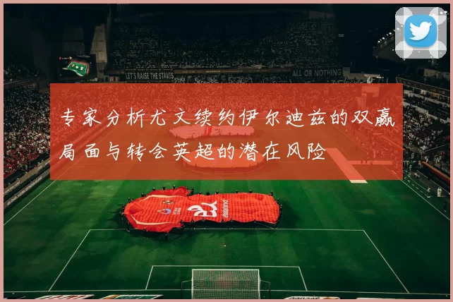 专家分析尤文续约伊尔迪兹的双赢局面与转会英超的潜在风险