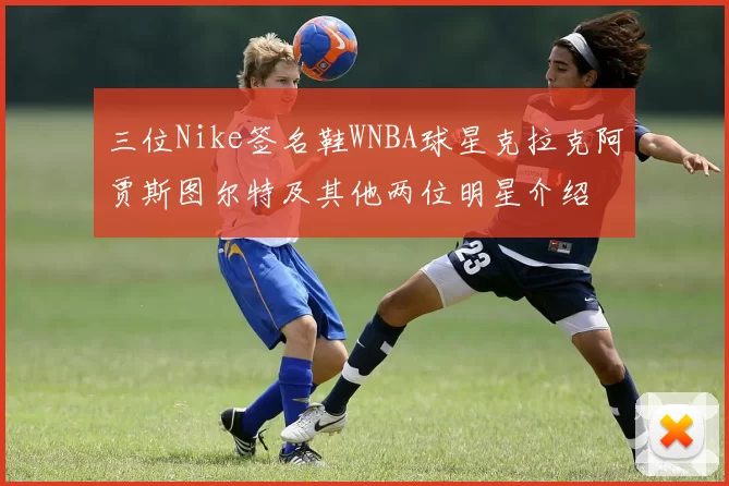 三位Nike签名鞋WNBA球星克拉克阿贾斯图尔特及其他两位明星介绍