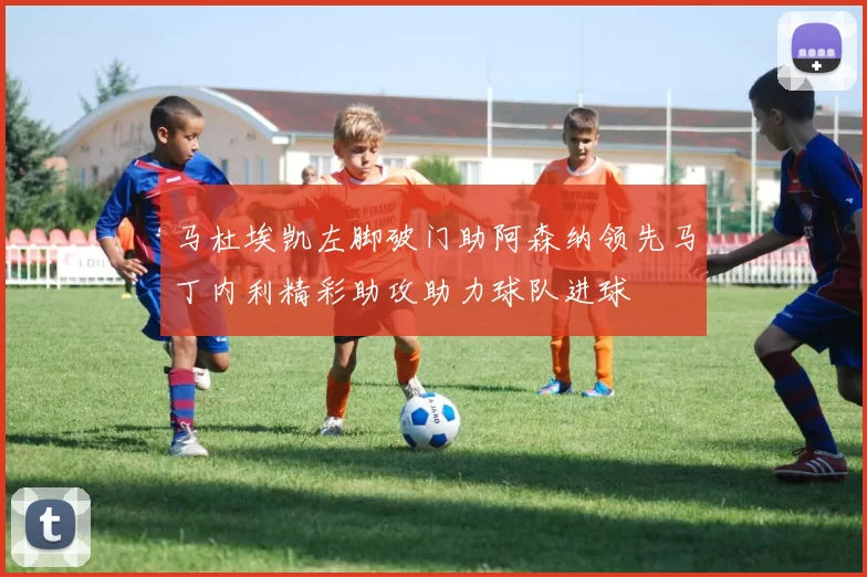 马杜埃凯左脚破门助阿森纳领先马丁内利精彩助攻助力球队进球