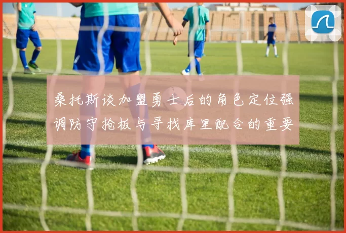 桑托斯谈加盟勇士后的角色定位强调防守抢板与寻找库里配合的重要性