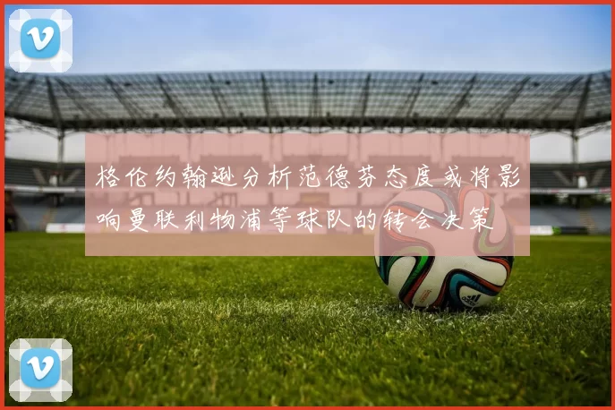 格伦约翰逊分析范德芬态度或将影响曼联利物浦等球队的转会决策