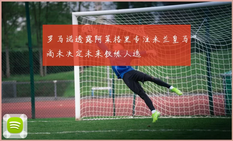 罗马诺透露阿莱格里专注米兰皇马尚未决定未来教练人选